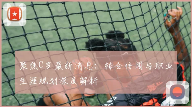 聚焦C罗最新消息：转会传闻与职业生涯规划深度解析