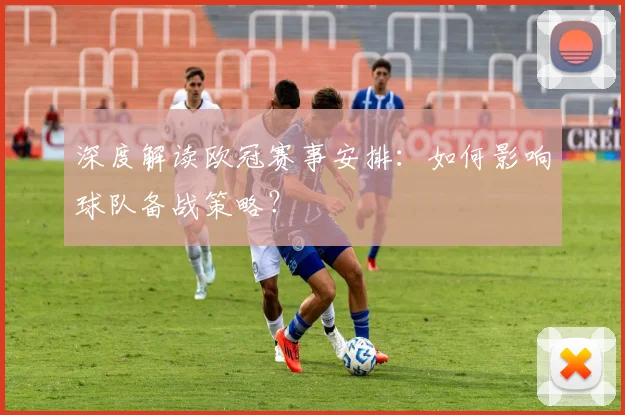 深度解读欧冠赛事安排：如何影响球队备战策略？