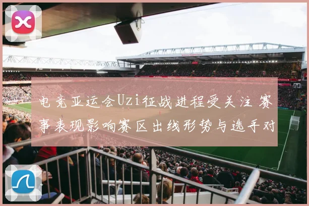 电竞亚运会Uzi征战进程受关注 赛事表现影响赛区出线形势与选手对位安排