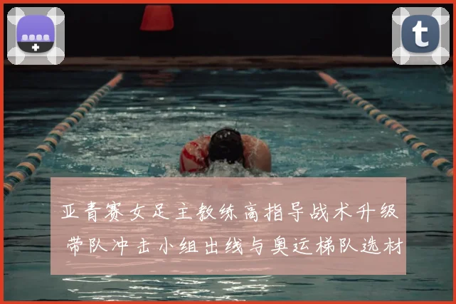 亚青赛女足主教练高指导战术升级 带队冲击小组出线与奥运梯队选材