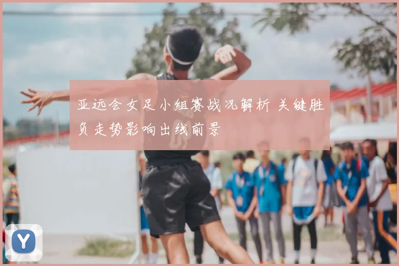 亚远会女足小组赛战况解析 关键胜负走势影响出线前景