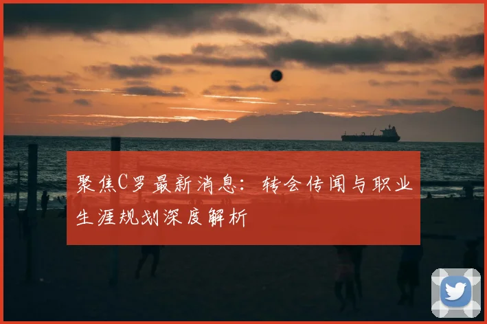 聚焦C罗最新消息：转会传闻与职业生涯规划深度解析