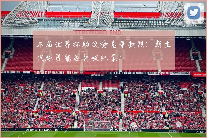 本届世界杯助攻榜竞争激烈：新生代球员能否打破纪录？