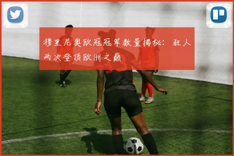 穆里尼奥欧冠冠军数量揭秘：狂人两次登顶欧洲之巅