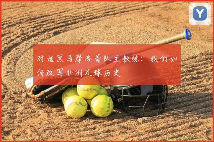 对话黑马摩洛哥队主教练：我们如何改写非洲足球历史