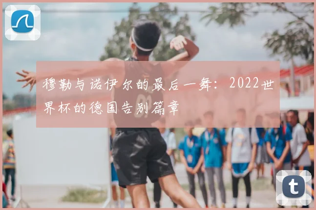 穆勒与诺伊尔的最后一舞：2022世界杯的德国告别篇章