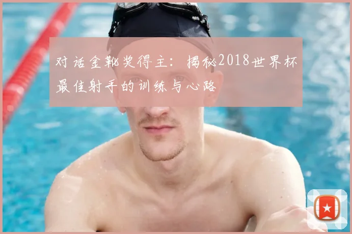 对话金靴奖得主：揭秘2018世界杯最佳射手的训练与心路
