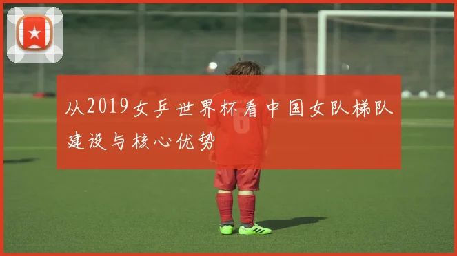 从2019女乒世界杯看中国女队梯队建设与核心优势