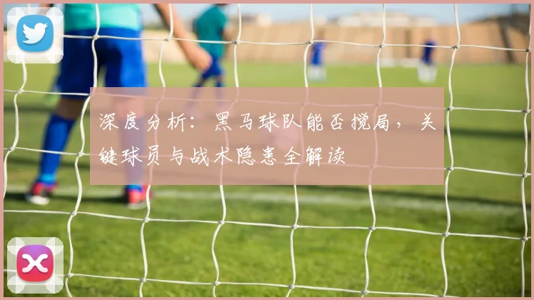 深度分析：黑马球队能否搅局，关键球员与战术隐患全解读