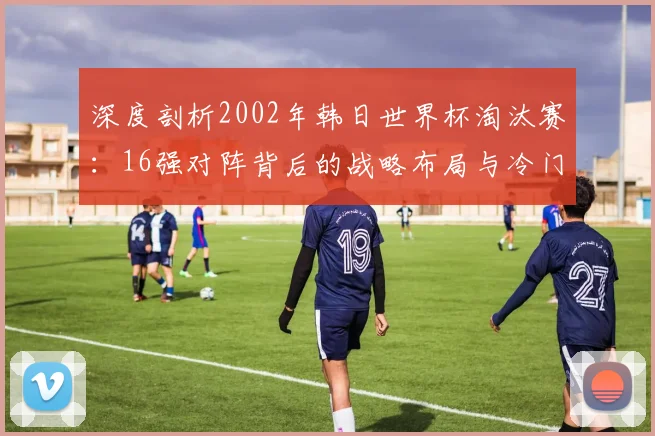 深度剖析2002年韩日世界杯淘汰赛：16强对阵背后的战略布局与冷门