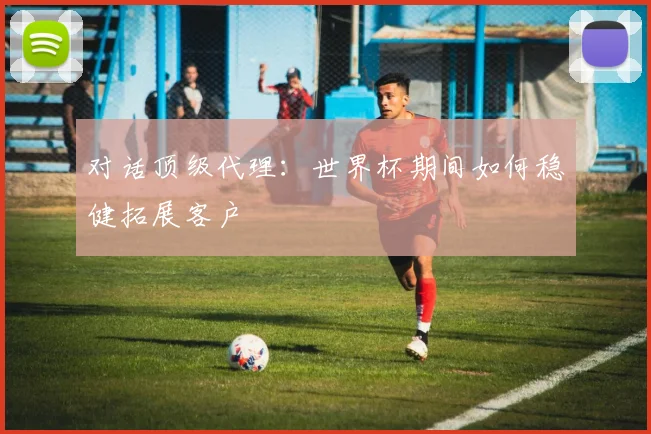 对话顶级代理：世界杯期间如何稳健拓展客户